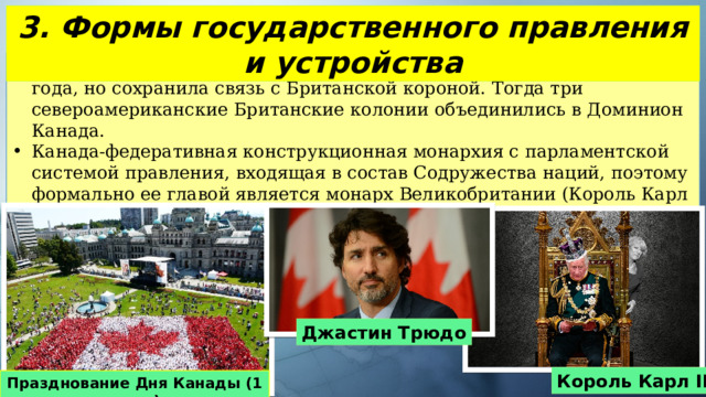 3. Формы государственного правления и устройства Канада получила независимость от Великобритании 1 июля 1867 года, но сохранила связь с Британской короной. Тогда три североамериканские Британские колонии объединились в Доминион Канада. Канада-федеративная конструкционная монархия с парламентской системой правления, входящая в состав Содружества наций, поэтому формально ее главой является монарх Великобритании (Король Карл III), официально премьер-министр Джастин Трюдо. Джастин Трюдо Король Карл III Празднование Дня Канады (1 июля) 