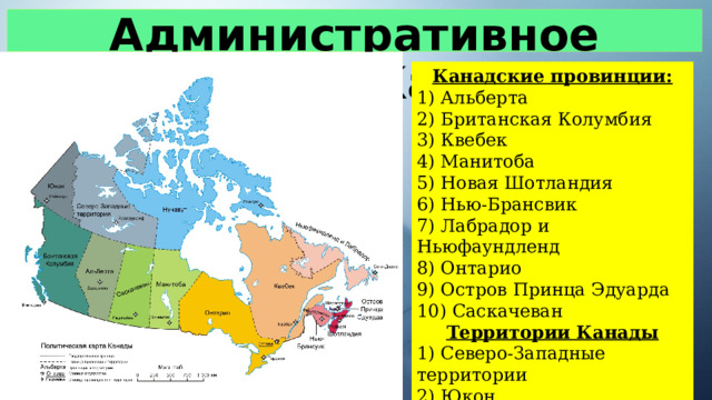 Административное деление Канады Канадские провинции: 1) Альберта 2) Британская Колумбия 3) Квебек 4) Манитоба 5) Новая Шотландия 6) Нью-Брансвик 7) Лабрадор и Ньюфаундленд 8) Онтарио 9) Остров Принца Эдуарда 10) Саскачеван Территории Канады 1) Северо-Западные территории 2) Юкон 3) Нунавут 