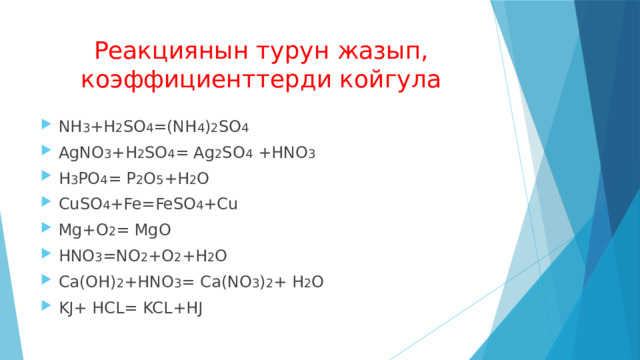 Реакциянын турун жазып, коэффициенттерди койгула NH 3 +H 2 SO 4 =(NH 4 ) 2 SO 4 AgNO 3 +H 2 SO 4 = Ag 2 SO 4 +HNO 3 H 3 PO 4 = P 2 O 5 +H 2 O СuSO 4 +Fe=FeSO 4 +Cu Mg+O 2 =  MgO HNO 3 =NO 2 +O 2 +H 2 O Ca(OH) 2 +HNO 3 = Ca(NO 3 ) 2 + H 2 O KJ+ HCL= KCL+HJ 