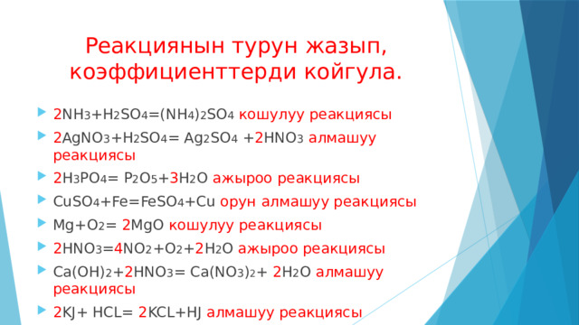 Реакциянын турун жазып, коэффициенттерди койгула. 2 NH 3 +H 2 SO 4 =(NH 4 ) 2 SO 4  кошулуу реакциясы 2 AgNO 3 +H 2 SO 4 = Ag 2 SO 4 + 2 HNO 3  алмашуу реакциясы 2 H 3 PO 4 = P 2 O 5 + 3 H 2 O ажыроо реакциясы СuSO 4 +Fe=FeSO 4 +Cu орун алмашуу реакциясы Mg+O 2 = 2 MgO кошулуу реакциясы 2 HNO 3 = 4 NO 2 +O 2 + 2 H 2 O ажыроо реакциясы Ca(OH) 2 + 2 HNO 3 = Ca(NO 3 ) 2 + 2 H 2 O алмашуу реакциясы 2 KJ+ HCL= 2 KCL+HJ алмашуу реакциясы 