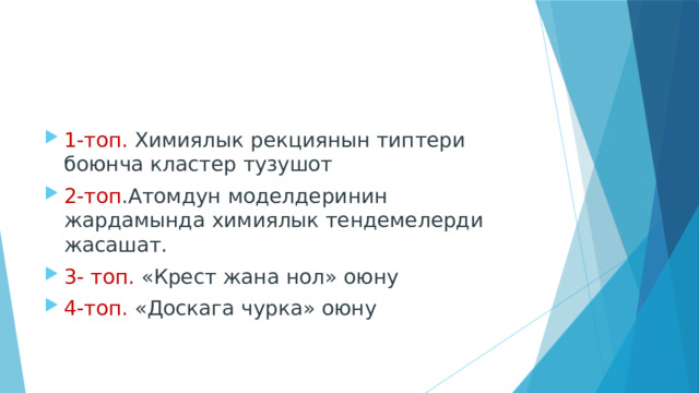 1-топ. Химиялык рекциянын типтери боюнча кластер тузушот 2-топ .Атомдун моделдеринин жардамында химиялык тендемелерди жасашат. 3- топ. «Крест жана нол» оюну 4-топ. «Доскага чурка» оюну 