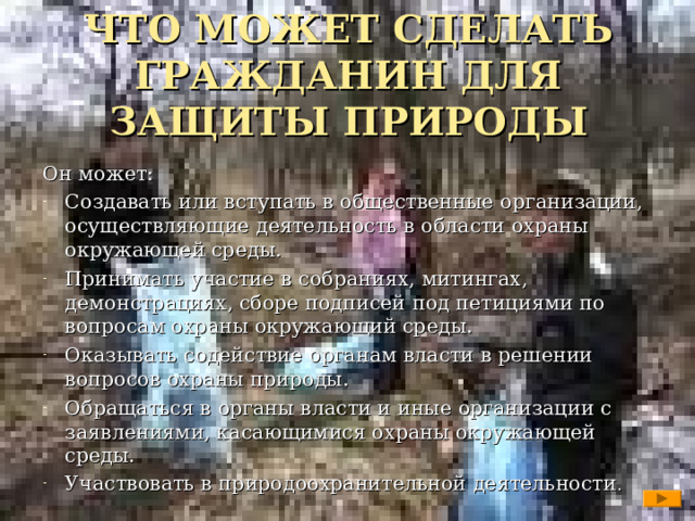 ЧТО МОЖЕТ СДЕЛАТЬ ГРАЖДАНИН ДЛЯ ЗАЩИТЫ ПРИРОДЫ   Он может: Создавать или вступать в общественные организации, осуществляющие деятельность в области охраны окружающей среды. Принимать участие в собраниях, митингах, демонстрациях, сборе подписей под петициями по вопросам охраны окружающий среды. Оказывать содействие органам власти в решении вопросов охраны природы. Обращаться в органы власти и иные организации с заявлениями, касающимися охраны окружающей среды. Участвовать в природоохранительной деятельности .   