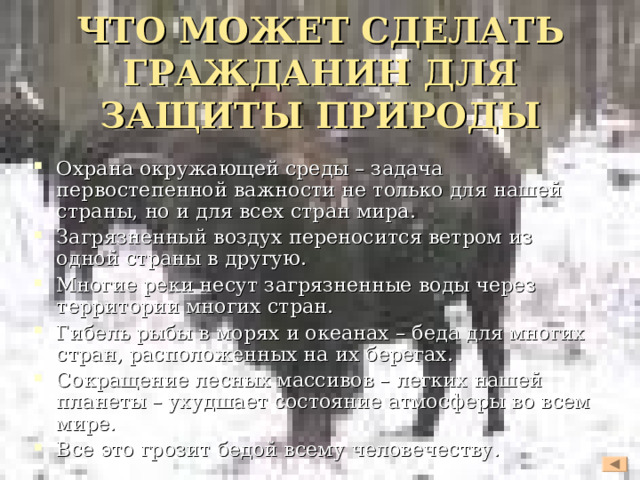 ЧТО МОЖЕТ СДЕЛАТЬ ГРАЖДАНИН ДЛЯ ЗАЩИТЫ ПРИРОДЫ   Охрана окружающей среды – задача первостепенной важности не только для нашей страны, но и для всех стран мира. Загрязненный воздух переносится ветром из одной страны в другую. Многие реки несут загрязненные воды через территории многих стран. Гибель рыбы в морях и океанах – беда для многих стран, расположенных на их берегах. Сокращение лесных массивов – легких нашей планеты – ухудшает состояние атмосферы во всем мире. Все это грозит бедой всему человечеству.  