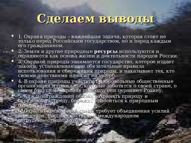 Сделаем выводы 1. Охрана природы – важнейшая задача, которая стоит не только перед Российским государством, но и перед каждым его гражданином. 2. Земля и другие природные ресурсы используются и охраняются как основа жизни и деятельности народов России. 3. Охраной природы занимается государство, которое издает законы, устанавливающие обязательные правила использования и сбережения природы, и наказывает тех, кто своими действиями наносит ей ущерб. 4. В охране природы участвуют добровольные общественные организации и граждане, которые заботятся о своей стране, о своем будущем. Охраняя природу, они охраняют Родину. 5. Каждый гражданин обязан сохранять природу и окружающую среду, бережно относиться к природным богатствам. 6. Охрана окружающей среды требует объединения усилий всех стран. Россия участвует в международном сотрудничестве по охране природы.  