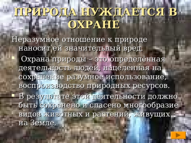 ПРИРОДА НУЖДАЕТСЯ В ОХРАНЕ Неразумное отношение к природе наносит ей значительный вред.  Охрана природы – это определённая деятельность людей, нацеленная на сохранение разумное использование, воспроизводство природных ресурсов. В результате этой деятельности должно быть сохранено и спасено многообразие видов животных и растений, живущих на Земле.  