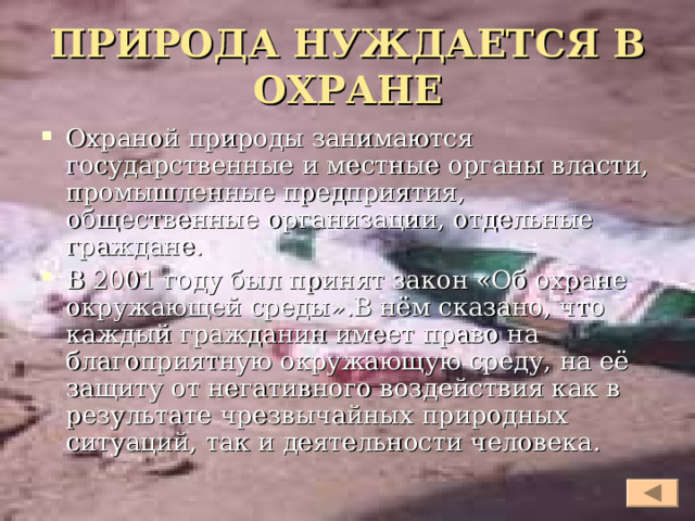 ПРИРОДА НУЖДАЕТСЯ В ОХРАНЕ Охраной природы занимаются государственные и местные органы власти, промышленные предприятия, общественные организации, отдельные граждане. В 2001 году был принят закон «Об охране окружающей среды».В нём сказано, что каждый гражданин имеет право на благоприятную окружающую среду, на её защиту от негативного воздействия как в результате чрезвычайных природных ситуаций, так и деятельности человека.  