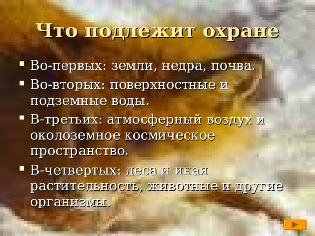 Что подлежит охране Во-первых: земли, недра, почва. Во-вторых: поверхностные и подземные воды. В-третьих: атмосферный воздух и околоземное космическое пространство. В-четвертых: леса и иная растительность, животные и другие организмы.   
