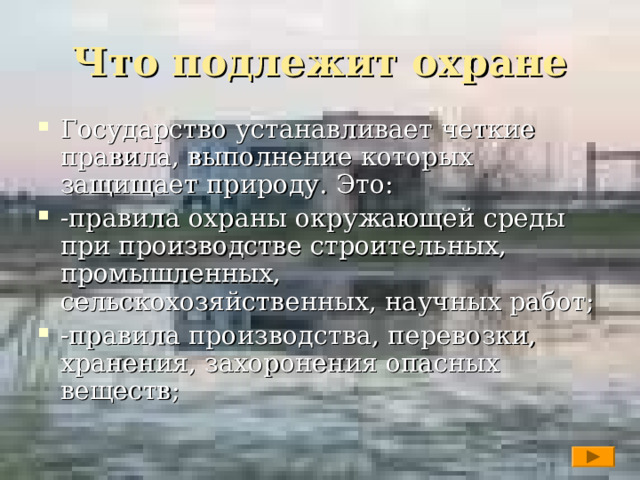Что подлежит охране Государство устанавливает четкие правила, выполнение которых защищает природу. Это: -правила охраны окружающей среды при производстве строительных, промышленных, сельскохозяйственных, научных работ; -правила производства, перевозки, хранения, захоронения опасных веществ;   