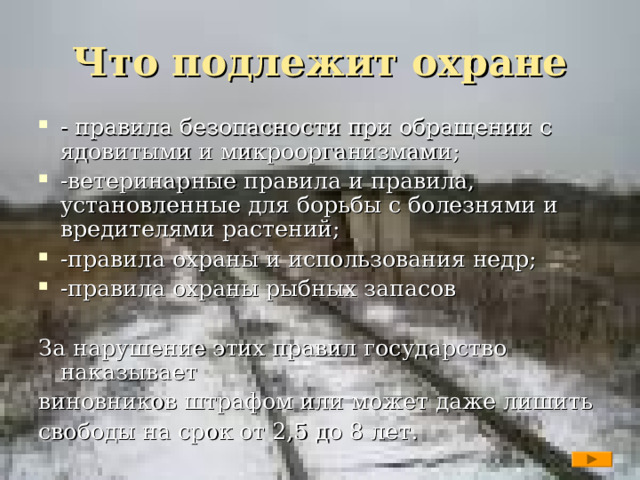 Что подлежит охране - правила безопасности при обращении с ядовитыми и микроорганизмами; -ветеринарные правила и правила, установленные для борьбы с болезнями и вредителями растений; -правила охраны и использования недр; -правила охраны рыбных запасов За нарушение этих правил государство наказывает виновников штрафом или может даже лишить свободы на срок от 2,5 до 8 лет.  