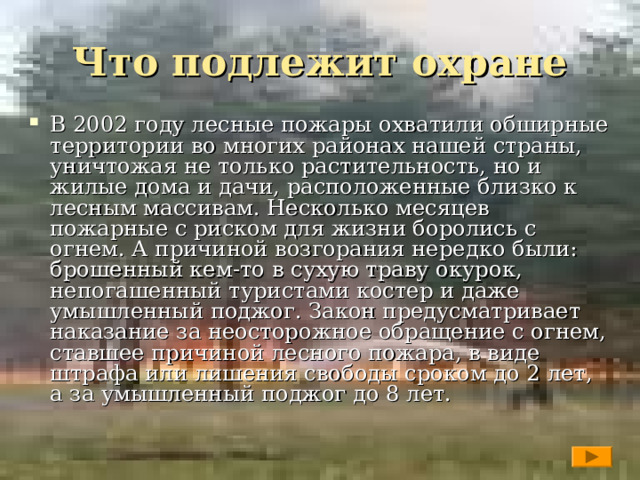Что подлежит охране В 2002 году лесные пожары охватили обширные территории во многих районах нашей страны, уничтожая не только растительность, но и жилые дома и дачи, расположенные близко к лесным массивам. Несколько месяцев пожарные с риском для жизни боролись с огнем. А причиной возгорания нередко были: брошенный кем-то в сухую траву окурок, непогашенный туристами костер и даже умышленный поджог. Закон предусматривает наказание за неосторожное обращение с огнем, ставшее причиной лесного пожара, в виде штрафа или лишения свободы сроком до 2 лет, а за умышленный поджог до 8 лет.  