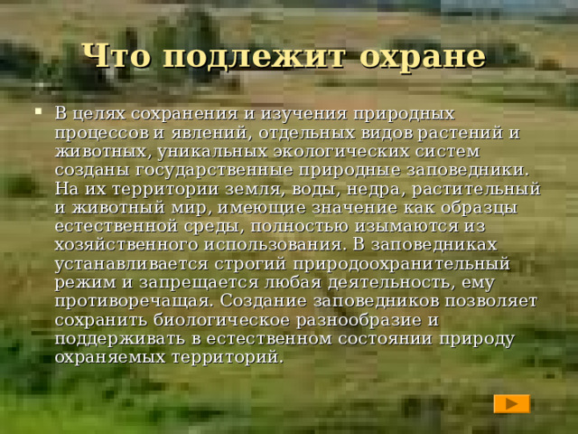 Что подлежит охране В целях сохранения и изучения природных процессов и явлений, отдельных видов растений и животных, уникальных экологических систем созданы государственные природные заповедники. На их территории земля, воды, недра, растительный и животный мир, имеющие значение как образцы естественной среды, полностью изымаются из хозяйственного использования. В заповедниках устанавливается строгий природоохранительный режим и запрещается любая деятельность, ему противоречащая. Создание заповедников позволяет сохранить биологическое разнообразие и поддерживать в естественном состоянии природу охраняемых территорий.  