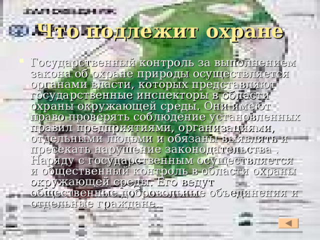 Что подлежит охране Государственный контроль за выполнением закона об охране природы осуществляется органами власти, которых представляют государственные инспекторы в области охраны окружающей среды. Они имеют право проверять соблюдение установленных правил предприятиями, организациями, отдельными людьми и обязаны выявлять и пресекать нарушение законодательства . Наряду с государственным осуществляется и общественный контроль в области охраны окружающей среды. Его ведут общественные добровольные объединения и отдельные граждане.  