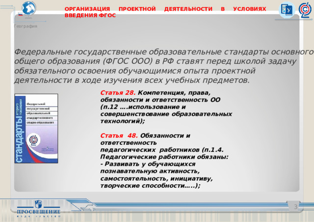 ОРГАНИЗАЦИЯ ПРОЕКТНОЙ ДЕЯТЕЛЬНОСТИ В УСЛОВИЯХ ВВЕДЕНИЯ ФГОС География Федеральные государственные образовательные стандарты основного общего образования (ФГОС ООО) в РФ ставят перед школой задачу обязательного освоения обучающимися опыта проектной деятельности в ходе изучения всех учебных предметов. Статья 28. Компетенция, права, обязанности и ответственность ОО (п.12 ….использование и совершенствование образовательных технологий); Статья  48. Обязанности и ответственность педагогических  работников (п.1.4. Педагогические работники обязаны: - Развивать у обучающихся познавательную активность, самостоятельность, инициативу, творческие способности…..);   
