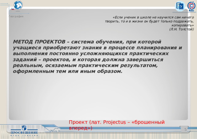 География «Если ученик в школе не научился сам ничего творить, то и в жизни он будет только подражать, копировать»  (Л.Н. Толстой) МЕТОД ПРОЕКТОВ – система обучения, при которой учащиеся приобретают знания в процессе планирования и выполнения постоянно усложняющихся практических заданий – проектов, и которая должна завершиться реальным, осязаемым практическим результатом, оформленным тем или иным образом. Проект (лат. Projectus – «брошенный вперед»)   