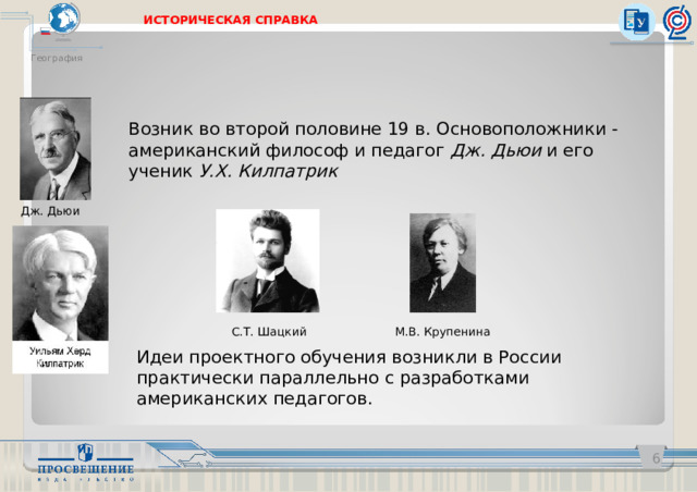 ИСТОРИЧЕСКАЯ СПРАВКА География Возник во второй половине 19 в. Основоположники - американский философ и педагог Дж. Дьюи и его ученик У.Х. Килпатрик Дж. Дьюи М.В. Крупенина С.Т. Шацкий Идеи проектного обучения возникли в России практически параллельно с разработками американских педагогов.   