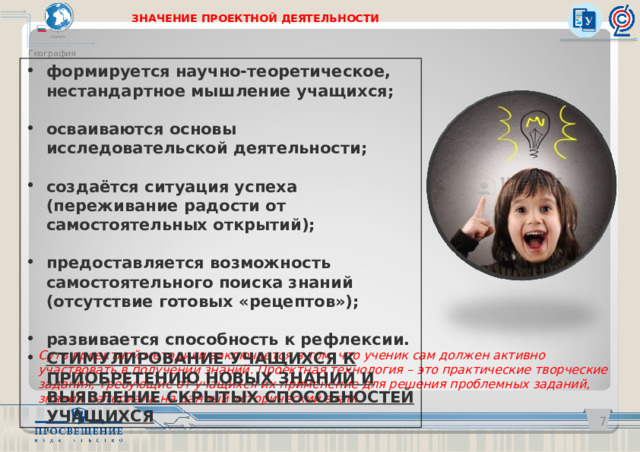 ЗНАЧЕНИЕ ПРОЕКТНОЙ ДЕЯТЕЛЬНОСТИ География   формируется научно-теоретическое, нестандартное мышление учащихся;  осваиваются основы исследовательской деятельности;  создаётся ситуация успеха (переживание радости от самостоятельных открытий);  предоставляется возможность самостоятельного поиска знаний (отсутствие готовых «рецептов»);  развивается способность к рефлексии. СТИМУЛИРОВАНИЕ УЧАЩИХСЯ К ПРИОБРЕТЕНИЮ НОВЫХ ЗНАНИЙ И ВЫЯВЛЕНИЕ СКРЫТЫХ СПОСОБНОСТЕЙ УЧАЩИХСЯ Суть проектной методики заключается в том, что ученик сам должен активно участвовать в получении знаний. Проектная технология – это практические творческие задания, требующие от учащихся их применение для решения проблемных заданий, знания материала на данный исторический этап.   