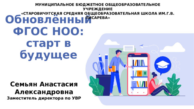 МУНИЦИПАЛЬНОЕ БЮДЖЕТНОЕ ОБЩЕОБРАЗОВАТЕЛЬНОЕ УЧРЕЖДЕНИЕ «СТАРОВИЧУГСКАЯ СРЕДНЯЯ ОБЩЕОБРАЗОВАТЕЛЬНАЯ ШКОЛА ИМ.Г.В. ПИСАРЕВА» Обновлённый  ФГОС НОО:  старт в будущее Семьян Анастасия Александровна Заместитель директора по УВР 
