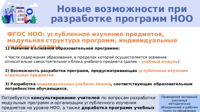 Новые возможности при разработке программ НОО ФГОС НОО: углубленное изучение предметов, модульная структура программ, индивидуальные учебные планы Наличие в основной образовательной программе: • Части содержания образования, в пределах которой осуществляется освоение относительно самостоятельного блока учебного предмета (далее – учебный модуль ) 2) Возможность разработки программ, предусматривающих углубленное изучение отдельных предметов  3) Разработка  индивидуальных учебных планов , соответствующих образовательным потребностям обучающихся. Потребуется консультирование учителей по вопросам разработки модульных программ и организации углубленного изучения предметов на уровне НОО, а также доработка программ учебных предметов Проведение заседаний школьных методических объединений и рабочих групп по обновлению ООП 