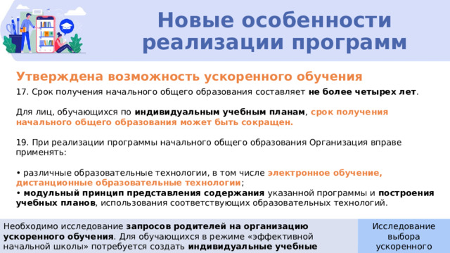 Новые особенности реализации программ Утверждена возможность ускоренного обучения 17. Срок получения начального общего образования составляет не более четырех лет . Для лиц, обучающихся по индивидуальным учебным планам , срок получения начального общего образования может быть сокращен. 19. При реализации программы начального общего образования Организация вправе применять: • различные образовательные технологии, в том числе  электронное обучение, дистанционные образовательные технологии ; • модульный принцип представления содержания указанной программы и построения учебных планов , использования соответствующих образовательных технологий. Необходимо исследование запросов родителей на организацию ускоренного обучения . Для обучающихся в режиме «эффективной начальной школы» потребуется создать индивидуальные учебные планы. Исследование выбора ускоренного обучения  