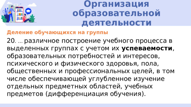Организация образовательной деятельности Деление обучающихся на группы 20 . … различное построение учебного процесса в выделенных группах с учетом их успеваемости , образовательных потребностей и интересов, психического и физического здоровья, пола, общественных и профессиональных целей, в том числе обеспечивающей углубленное изучение отдельных предметных областей, учебных предметов (дифференциация обучения). 