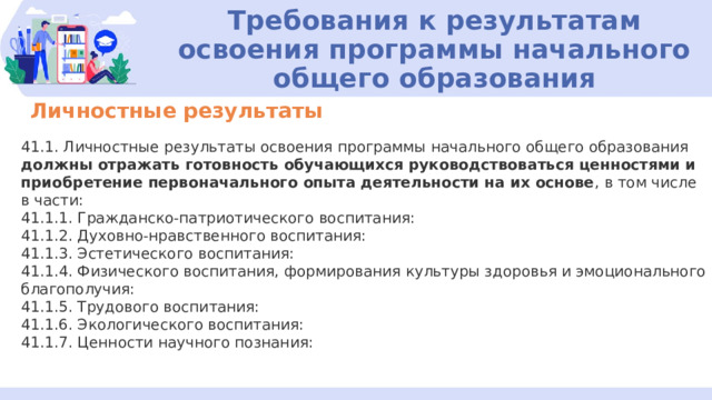 Требования к результатам освоения программы начального общего образования Личностные результаты 41.1. Личностные результаты освоения программы начального общего образования должны отражать готовность обучающихся руководствоваться ценностями и приобретение первоначального опыта деятельности на их основе , в том числе в части: 41.1.1. Гражданско-патриотического воспитания: 41.1.2. Духовно-нравственного воспитания: 41.1.3. Эстетического воспитания: 41.1.4. Физического воспитания, формирования культуры здоровья и эмоционального благополучия: 41.1.5. Трудового воспитания: 41.1.6. Экологического воспитания: 41.1.7. Ценности научного познания: 