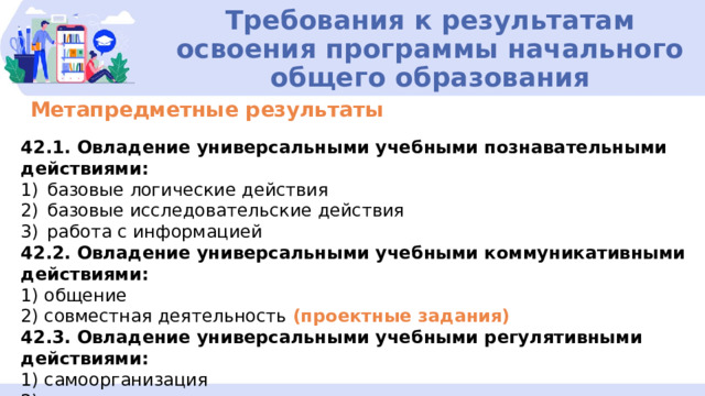 Требования к результатам освоения программы начального общего образования Метапредметные результаты 42.1. Овладение универсальными учебными познавательными действиями: базовые логические действия базовые исследовательские действия работа с информацией 42.2. Овладение универсальными учебными коммуникативными действиями: 1) общение 2) совместная деятельность (проектные задания) 42.3. Овладение универсальными учебными регулятивными действиями: 1) самоорганизация 2) самоконтроль 