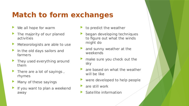 Match to form exchanges We all hope for warm The majority of our planed activities Meteorologists are able to use In the old days sailors and farmers They used everything around them There are a lot of sayings , rhymes Many of these sayings If you want to plan a weekend away to predict the weather began developing techniques to figure out what the winds might do and sunny weather at the weekends make sure you check out the sky are based on what the weather will be like were developed to help people are still work Satellite information 