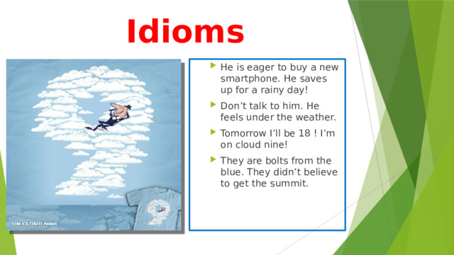 Idioms He is eager to buy a new smartphone. He saves up for a rainy day! Don’t talk to him. He feels under the weather. Tomorrow I’ll be 18 ! I’m on cloud nine! They are bolts from the blue. They didn’t believe to get the summit. He is eager to buy a new smartphone. He saves up for a rainy day! Don’t talk to him. He feels under the weather. Tomorrow I’ll be 18 ! I’m on cloud nine! They are bolts from the blue. They didn’t believe to get the summit. 