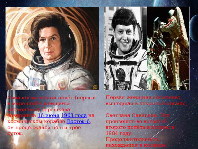Первая женщина космонавт, вышедшая в открытый космос – Светлана Савицкая. Это произошло во время её второго полёта в космос в 1984 году. Продолжительность нахождения в космосе составила три с половиной часа. Свой космический полёт (первый в мире полёт женщины-космонавта) Терешкова совершила  16 июня   1963 года  на космическом корабле  Восток-6 , он продолжался почти трое суток. 