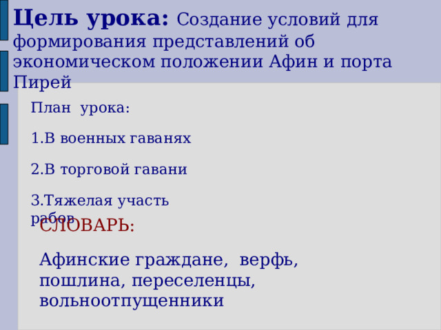 Цель урока:  Создание условий для формирования представлений об экономическом положении Афин и порта Пирей План урока: 1.В военных гаванях 2.В торговой гавани 3.Тяжелая участь рабов СЛОВАРЬ: Афинские граждане, верфь, пошлина, переселенцы, вольноотпущенники 