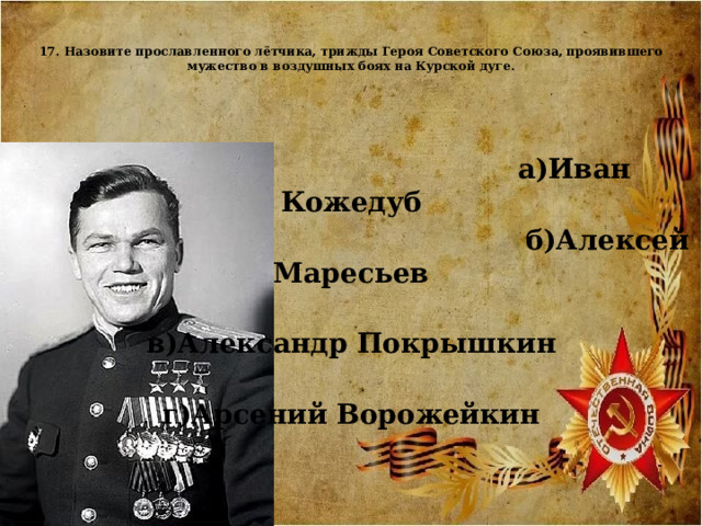  17. Назовите прославленного лётчика, трижды Героя Советского Союза, проявившего мужество в воздушных боях на Курской дуге.     а)Иван Кожедуб  б)Алексей Маресьев  в)Александр Покрышкин  г)Арсений Ворожейкин    