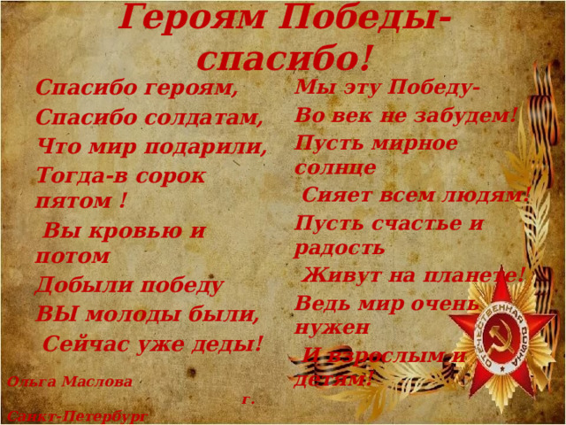 Героям Победы- спасибо! Мы эту Победу- Спасибо героям, Спасибо солдатам, Во век не забудем! Что мир подарили, Пусть мирное солнце Тогда-в сорок пятом !  Сияет всем людям!  Вы кровью и потом Пусть счастье и радость Добыли победу  Живут на планете! ВЫ молоды были, Ведь мир очень нужен  Сейчас уже деды!  И взрослым и детям!   Ольга Маслова  г. Санкт-Петербург 