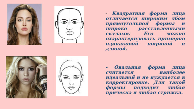 - Квадратная форма лица отличается широким лбом прямоугольной формы и широко расставленными скулами. Его можно охарактеризовать примерно одинаковой шириной и длиной.    - Овальная форма лица считается наиболее идеальной и не нуждается в корректировке. Для такой формы подходит любая прическа и любая стрижка.  