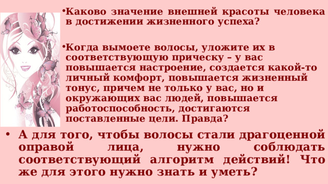 Каково значение внешней красоты человека в достижении жизненного успеха?  Когда вымоете волосы, уложите их в соответствующую прическу – у вас повышается настроение, создается какой-то личный комфорт, повышается жизненный тонус, причем не только у вас, но и окружающих вас людей, повышается работоспособность, достигаются поставленные цели. Правда?   А для того, чтобы волосы стали драгоценной оправой лица, нужно соблюдать соответствующий алгоритм действий! Что же для этого нужно знать и уметь? 
