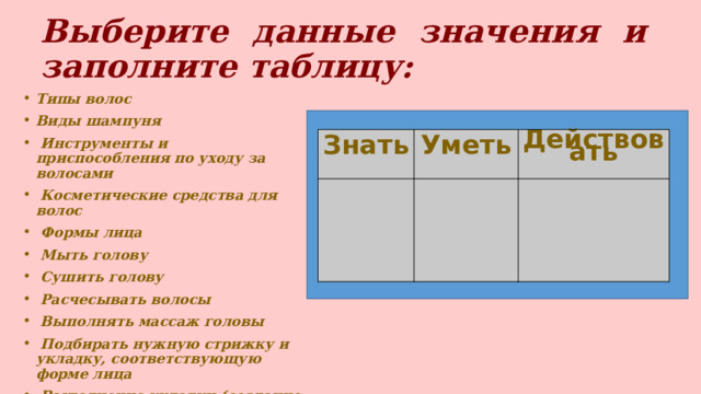 Выберите данные значения и заполните таблицу:  Типы волос Виды шампуня  Инструменты и приспособления по уходу за волосами  Косметические средства для волос  Формы лица  Мыть голову  Сушить голову  Расчесывать волосы  Выполнять массаж головы  Подбирать нужную стрижку и укладку, соответствующую форме лица  Выполнение укладки (создание причёски) Знать Уметь Действовать 