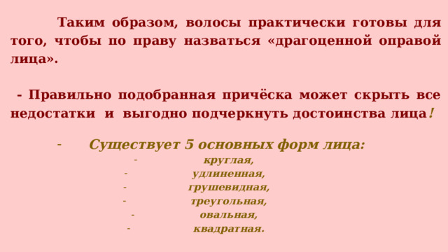  Таким образом, волосы практически готовы для того, чтобы по праву назваться «драгоценной оправой лица».   - Правильно подобранная причёска может скрыть все недостатки и выгодно подчеркнуть достоинства лица !  Существует 5 основных форм лица: круглая,  удлиненная, грушевидная,  треугольная, овальная, квадратная. 