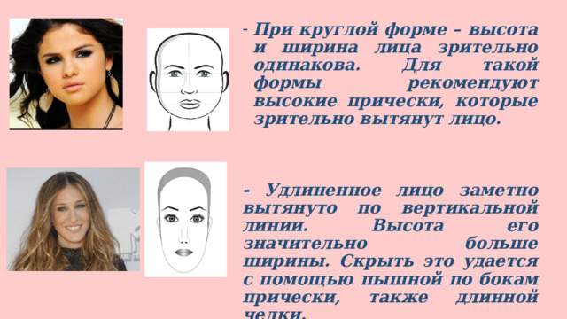 При круглой форме – высота и ширина лица зрительно одинакова. Для такой формы рекомендуют высокие прически, которые зрительно вытянут лицо.   - Удлиненное лицо заметно вытянуто по вертикальной линии. Высота его значительно больше ширины. Скрыть это удается с помощью пышной по бокам прически, также длинной челки.  