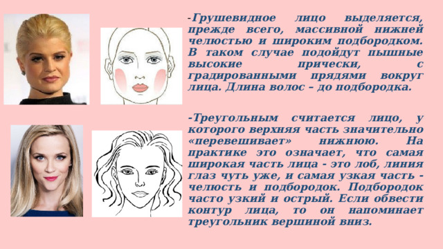 - Грушевидное лицо выделяется, прежде всего, массивной нижней челюстью и широким подбородком. В таком случае подойдут пышные высокие прически, с градированными прядями вокруг лица. Длина волос – до подбородка.  -Треугольным считается лицо, у которого верхняя часть значительно «перевешивает» нижнюю. На практике это означает, что самая широкая часть лица - это лоб, линия глаз чуть уже, и самая узкая часть - челюсть и подбородок. Подбородок часто узкий и острый. Если обвести контур лица, то он напоминает треугольник вершиной вниз.  