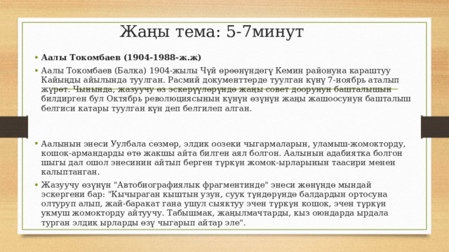 Жаңы тема: 5-7минут Аалы Токомбаев (1904-1988-ж.ж) Аалы Токомбаев (Балка) 1904-жылы Чүй өрөөнүндөгү Кемин районуна караштуу Кайыңды айылында туулган. Расмий документтерде туулган күнү 7-ноябрь аталып жүрөт. Чынында, жазуучу өз эскерүүлөрүндө жаңы совет доорунун башталышын билдирген бул Октябрь революциясынын күнүн өзүнүн жаңы жашоосунун башталыш белгиси катары туулган күн деп белгилеп алган. Аалынын энеси Уулбала сөзмөр, элдик оозеки чыгармаларын, уламыш-жомокторду, кошок-армандарды өтө жакшы айта билген аял болгон. Аалынын адабиятка болгон шыгы дал ошол энесинин айтып берген тγркγн жомок-ырларынын таасири менен калыптанган. Жазуучу өзүнүн 