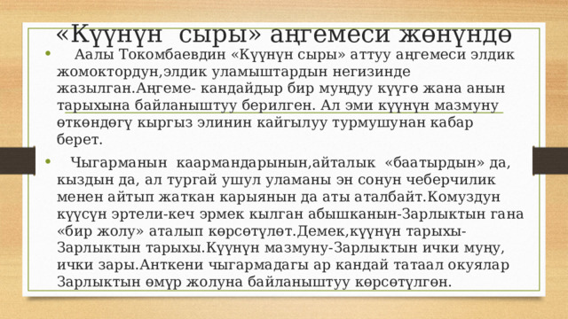 «Күүнүн сыры» аңгемеси жөнүндө  Аалы Токомбаевдин «Күүнүн сыры» аттуу аңгемеси элдик жомоктордун,элдик уламыштардын негизинде жазылган.Аңгеме- кандайдыр бир муңдуу күүгө жана анын тарыхына байланыштуу берилген. Ал эми күүнүн мазмуну өткөндөгү кыргыз элинин кайгылуу турмушунан кабар берет.  Чыгарманын каармандарынын,айталык «баатырдын» да, кыздын да, ал тургай ушул уламаны эн сонун чеберчилик менен айтып жаткан карыянын да аты аталбайт.Комуздун күүсүн эртели-кеч эрмек кылган абышканын-Зарлыктын гана «бир жолу» аталып көрсөтүлөт.Демек,күүнүн тарыхы-Зарлыктын тарыхы.Күүнүн мазмуну-Зарлыктын ички муңу, ички зары.Анткени чыгармадагы ар кандай татаал окуялар Зарлыктын өмүр жолуна байланыштуу көрсөтүлгөн. 