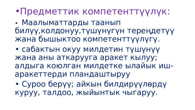 Предметтик компетенттүүлүк: •  Маалыматтарды таанып билүү,колдонуу,түшүнүгүн тереңдетүү жана бышыктоо компетенттүүлүгү. •  сабактын окуу милдетин түшүнүү жана аны аткарууга аракет кылуу; алдыга коюлган милдетке ылайык иш-аракеттерди пландаштыруу •  Суроо берүү; айкын билдирүүлөрдү куруу, талдоо, жыйынтык чыгаруу. 