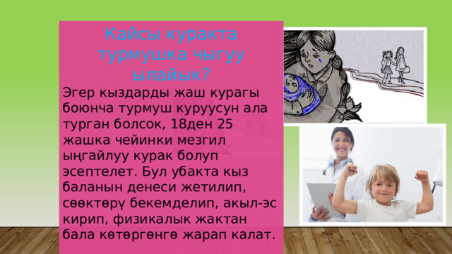 Кайсы куракта турмушка чыгуу ылайык? Эгер кыздарды жаш курагы боюнча турмуш куруусун ала турган болсок, 18ден 25 жашка чейинки мезгил ыңгайлуу курак болуп эсептелет. Бул убакта кыз баланын денеси жетилип, сөөктөрү бекемделип, акыл-эс кирип, физикалык жактан бала көтөргөнгө жарап калат. 