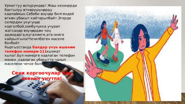 Урматтуу өспүрүмдөр! Жаш кезиңерди бактылуу өткөрүшүңөрду каалаймын.Себеби өзүңөр билгендей өткөн убакыт кайтарылбайт.Эгерде силердин укугуңар корголбой,зомбулукка учурап жатсаңар өзүңөрдөн чоң адамдарга,мугалимге,ата-энеге кайрылгыла!Чечилбеген маселе болбойт Кыргызстанда балдар үчүн ишеним телефон номери-111 кызмат кылат.Бул номерге каалаган телефон менен ,каалаган убакытта чалып маселени чечсе болот. Сени коргоочулар бар экенин унутпа! 