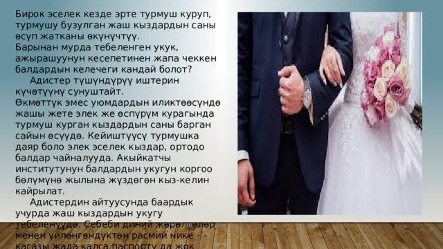 Бирок эселек кезде эрте турмуш куруп, турмушу бузулган жаш кыздардын саны өсүп жатканы өкүнүчтүү. Барынан мурда тебеленген укук, ажырашуунун кесепетинен жапа чеккен балдардын келечеги кандай болот?  Адистер түшүндүрүү иштерин күчөтүүнү сунуштайт. Өкмөттүк эмес уюмдардын иликтөөсүндө жашы жете элек же өспүрүм курагында турмуш курган кыздардын саны барган сайын өсүүдө. Кейиштүүсү турмушка даяр боло элек эселек кыздар, ортодо балдар чайналууда. Акыйкатчы институтунун балдардын укугун коргоо бөлүмүнө жылына жүздөгөн кыз-келин кайрылат.  Адистердин айтуусунда баардык учурда жаш кыздардын укугу тебеленүүдө. Себеби диний жөрөлгөлөр менен үйлөнгөндүктөн расмий нике кагазы жада калса паспорту да жок экендиги өкунүчтүү  