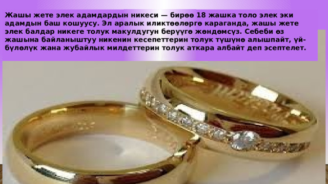 Жашы жете элек адамдардын никеси — бирөө 18 жашка толо элек эки адамдын баш кошуусу. Эл аралык иликтөөлөргө караганда, жашы жете элек балдар никеге толук макулдугун берүүгө жөндөмсүз. Себеби өз жашына байланыштуу никенин кесепеттерин толук түшүнө алышпайт, үй-бүлөлүк жана жубайлык милдеттерин толук аткара албайт деп эсептелет.  