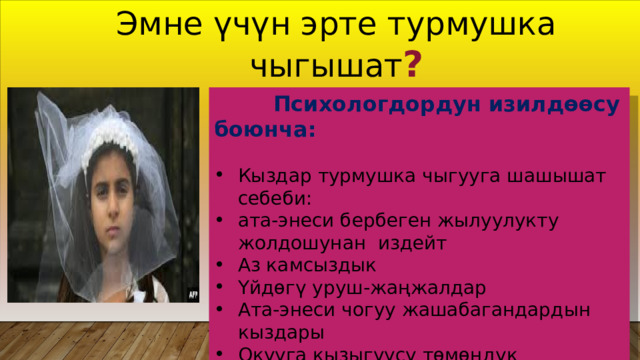 Эмне үчүн эрте турмушка чыгышат ?  Психологдордун изилдөөсу боюнча: Кыздар турмушка чыгууга шашышат себеби: ата-энеси бербеген жылуулукту жолдошунан издейт Аз камсыздык Үйдөгү уруш-жаңжалдар Ата-энеси чогуу жашабагандардын кыздары Окууга кызыгуусу төмөндүк Жаш кыздардын жигиттерге алданып калуусу ...... 