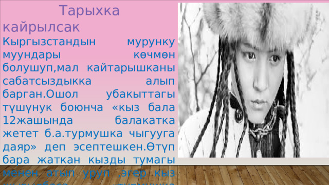  Тарыхка кайрылсак Кыргызстандын мурунку муундары көчмөн болушуп,мал кайтарышканы сабатсыздыкка алып барган.Ошол убакыттагы түшүнук боюнча «кыз бала 12жашында балакатка жетет б.а.турмушка чыгууга даяр» деп эсептешкен.Өтүп бара жаткан кызды тумагы менен атып уруп ,эгер кыз жыгылбаса «турмушка даяр,бышкан кыз экен»деп да түшунушкөн 