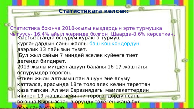  Статистикага келсек: Статистика боюнча 2018-жылы кыздардын эрте турмушка чыгуусу- 16,4% айыл жеринде болгон .Шаарда-8,6% көрсөткөн. Кыргызстанда өспүрүм куракта турмуш кургандардын саны жалпы баш кошкондордун дээрлик 13 пайызын түзөт.  Бул жыл сайын 7 миңдей эселек күйөөгө тиет дегенди билдирет. 2013-жылы миңден ашуун баланы 16-17 жаштагы өспүрүмдөр төрөгөн. Өткөн жылы алтымыштан ашуун эне өлүмү катталса, арасында 18ге толо элек келин төрөттөн каза тапкан. Ал эми Евразиядагы мамлекеттердин ичинен 19 жашка чейинки төрөгөндөрдүн саны боюнча Кыргызстан 5-орунду ээлеген жана бул өсүү гана үстүндө. . 