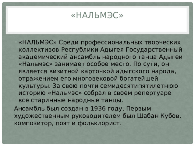 «Нальмэс»   «НАЛЬМЭС» Среди профессиональных творческих коллективов Республики Адыгея Государственный академический ансамбль народного танца Адыгеи «Нальмэс» занимает особое место. По сути, он является визитной карточкой адыгского народа, отражением его многовековой богатейшей культуры. За свою почти семидесятипятилетнюю историю «Нальмэс» собрал в своем репертуаре все старинные народные танцы. Ансамбль был создан в 1936 году. Первым художественным руководителем был Шабан Кубов, композитор, поэт и фольклорист. 