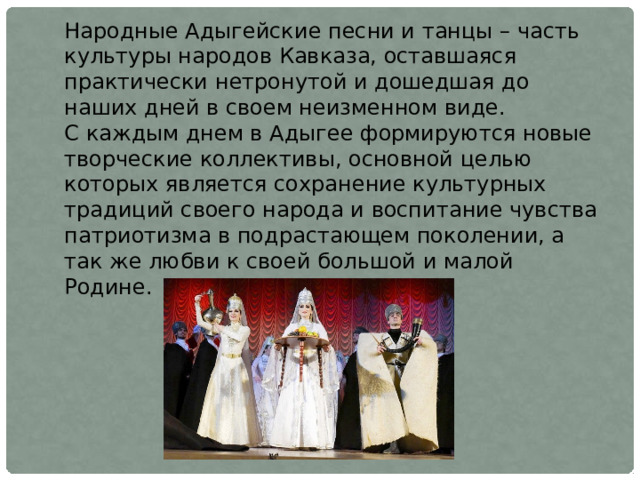 Народные Адыгейские песни и танцы – часть культуры народов Кавказа, оставшаяся практически нетронутой и дошедшая до наших дней в своем неизменном виде. С каждым днем в Адыгее формируются новые творческие коллективы, основной целью которых является сохранение культурных традиций своего народа и воспитание чувства патриотизма в подрастающем поколении, а так же любви к своей большой и малой Родине. 
